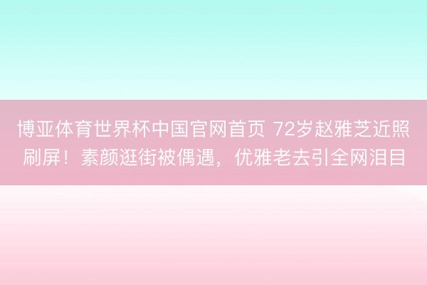 博亚体育世界杯中国官网首页 72岁赵雅芝近照刷屏！素颜逛街被偶遇，优雅老去引全网泪目