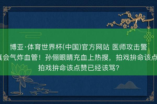 博亚·体育世界杯(中国)官方网站 医师攻击警告:情谊戏真会气炸血管!孙俪眼睛充血上热搜,拍戏拚命该点赞已经该骂?