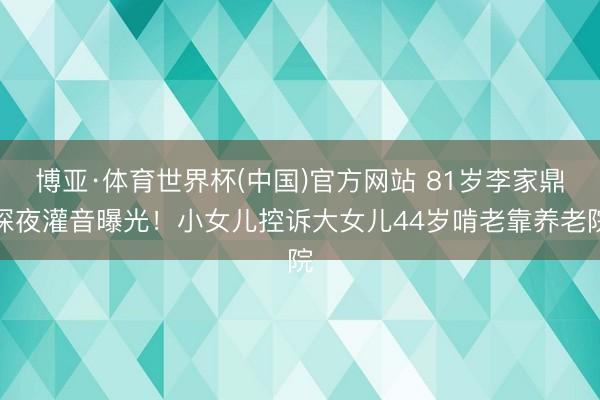 博亚·体育世界杯(中国)官方网站 81岁李家鼎深夜灌音曝光！小女儿控诉大女儿44岁啃老靠养老院
