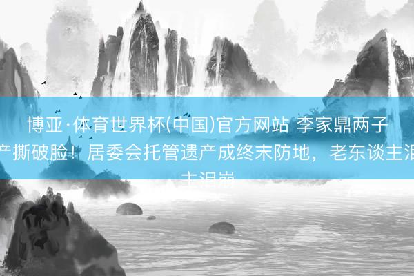 博亚·体育世界杯(中国)官方网站 李家鼎两子争产撕破脸！居委会托管遗产成终末防地，老东谈主泪崩