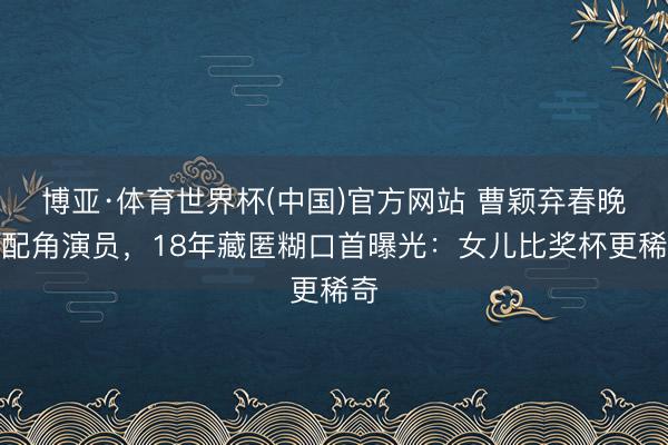 博亚·体育世界杯(中国)官方网站 曹颖弃春晚嫁配角演员，18年藏匿糊口首曝光：女儿比奖杯更稀奇