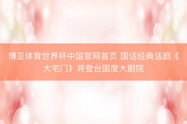 博亚体育世界杯中国官网首页 国话经典话剧《大宅门》将登台国度大剧院