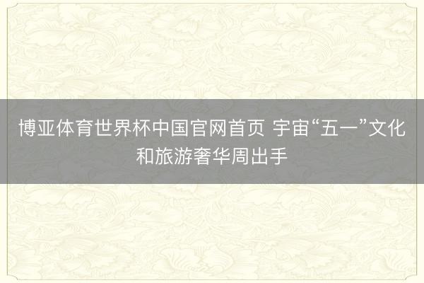 博亚体育世界杯中国官网首页 宇宙“五一”文化和旅游奢华周出手