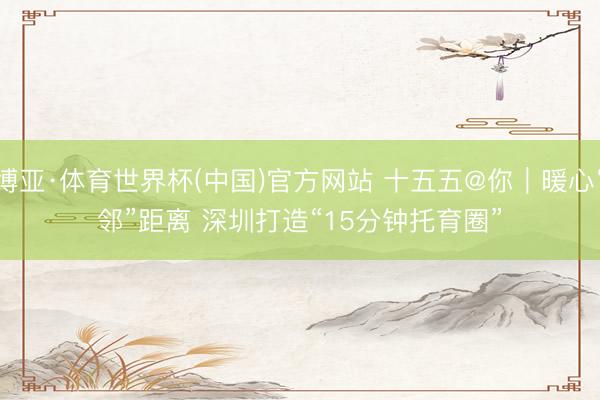 博亚·体育世界杯(中国)官方网站 十五五@你｜暖心“邻”距离 深圳打造“15分钟托育圈”