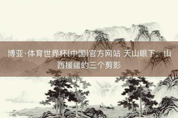 博亚·体育世界杯(中国)官方网站 天山眼下，山西援疆的三个剪影