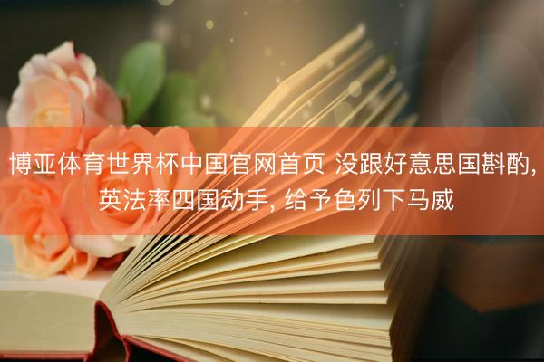 博亚体育世界杯中国官网首页 没跟好意思国斟酌, 英法率四国动手, 给予色列下马威