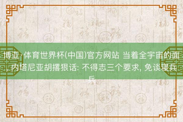 博亚·体育世界杯(中国)官方网站 当着全宇宙的面, 内塔尼亚胡撂狠话: 不得志三个要求, 免谈寝兵
