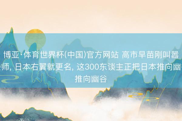 博亚·体育世界杯(中国)官方网站 高市早苗刚叫嚣兴师, 日本右翼就更名, 这300东谈主正把日本推向幽谷