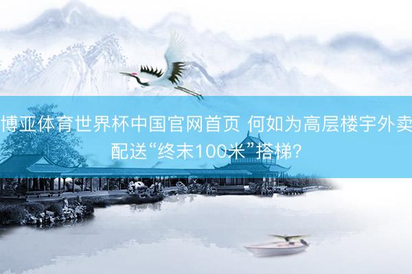 博亚体育世界杯中国官网首页 何如为高层楼宇外卖配送“终末100米”搭梯？