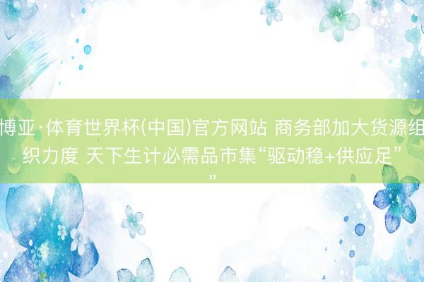 博亚·体育世界杯(中国)官方网站 商务部加大货源组织力度 天下生计必需品市集“驱动稳+供应足”