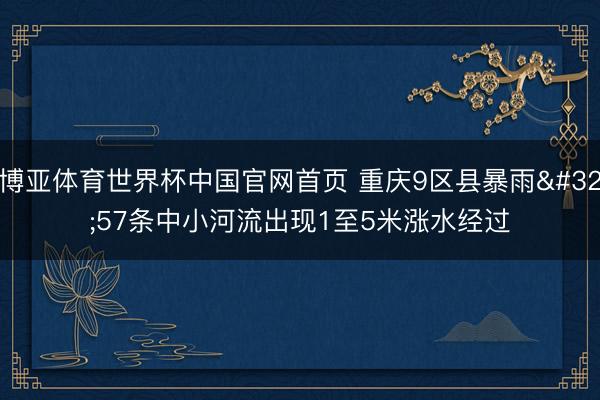 博亚体育世界杯中国官网首页 重庆9区县暴雨 57条中小河流出现1至5米涨水经过