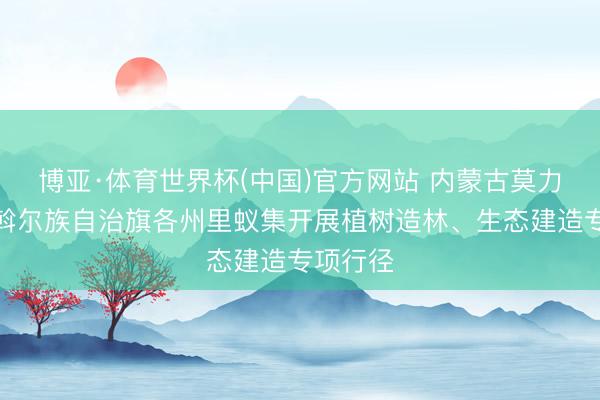 博亚·体育世界杯(中国)官方网站 内蒙古莫力达瓦达斡尔族自治旗各州里蚁集开展植树造林、生态建造专项行径
