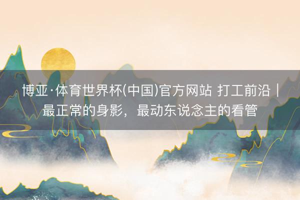 博亚·体育世界杯(中国)官方网站 打工前沿｜最正常的身影，最动东说念主的看管