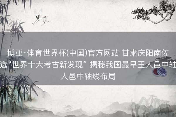 博亚·体育世界杯(中国)官方网站 甘肃庆阳南佐古迹入选“世界十大考古新发现” 揭秘我国最早王人邑中轴线布局