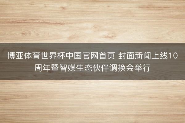 博亚体育世界杯中国官网首页 封面新闻上线10周年暨智媒生态伙伴调换会举行