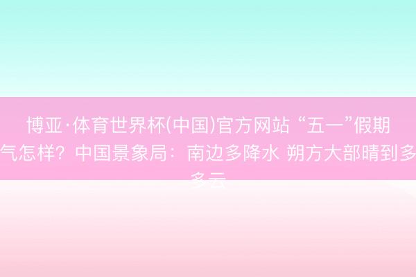 博亚·体育世界杯(中国)官方网站 “五一”假期天气怎样?中国景象局:南边多降水 朔方大部晴到多云