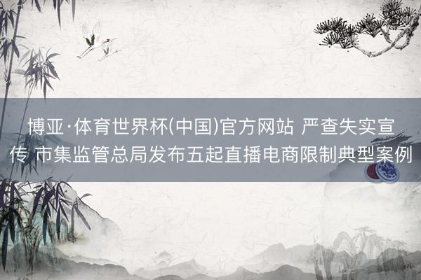 博亚·体育世界杯(中国)官方网站 严查失实宣传 市集监管总局发布五起直播电商限制典型案例