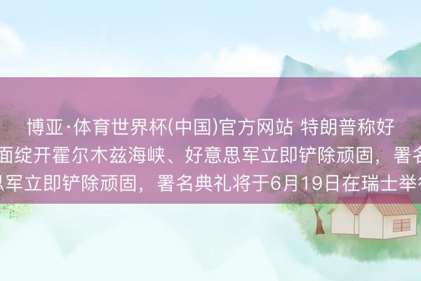博亚·体育世界杯(中国)官方网站 特朗普称好意思伊条约已完成，全面绽开霍尔木兹海峡、好意思军立即铲除顽固，署名典礼将于6月19日在瑞士举行