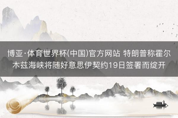博亚·体育世界杯(中国)官方网站 特朗普称霍尔木兹海峡将随好意思伊契约19日签署而绽开