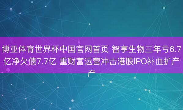 博亚体育世界杯中国官网首页 智享生物三年亏6.7亿净欠债7.7亿 重财富运营冲击港股IPO补血扩产