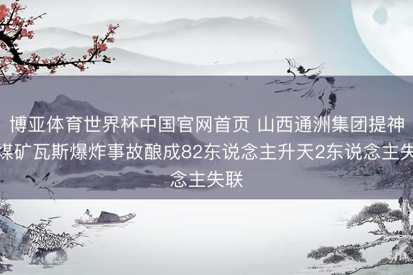 博亚体育世界杯中国官网首页 山西通洲集团提神峪煤矿瓦斯爆炸事故酿成82东说念主升天2东说念主失联