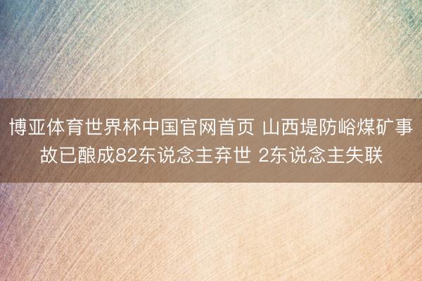 博亚体育世界杯中国官网首页 山西堤防峪煤矿事故已酿成82东说念主弃世 2东说念主失联