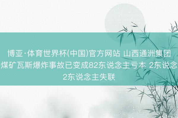 博亚·体育世界杯(中国)官方网站 山西通洲集团正经峪煤矿瓦斯爆炸事故已变成82东说念主亏本 2东说念主失联
