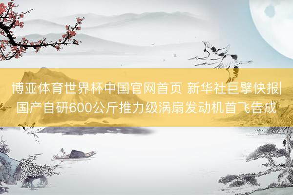 博亚体育世界杯中国官网首页 新华社巨擘快报|国产自研600公斤推力级涡扇发动机首飞告成