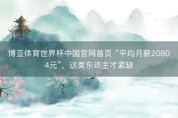 博亚体育世界杯中国官网首页 “平均月薪20804元”，这类东谈主才紧缺