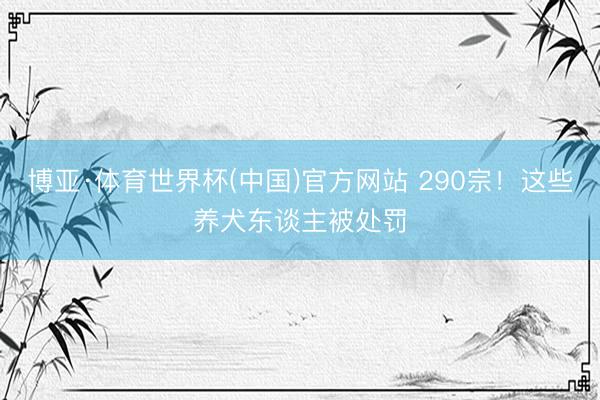 博亚·体育世界杯(中国)官方网站 290宗！这些养犬东谈主被处罚