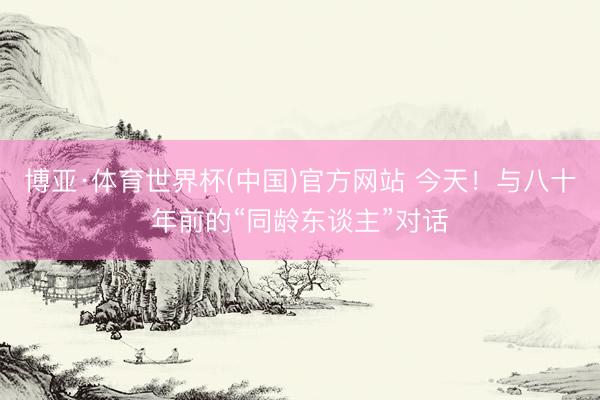 博亚·体育世界杯(中国)官方网站 今天！与八十年前的“同龄东谈主”对话