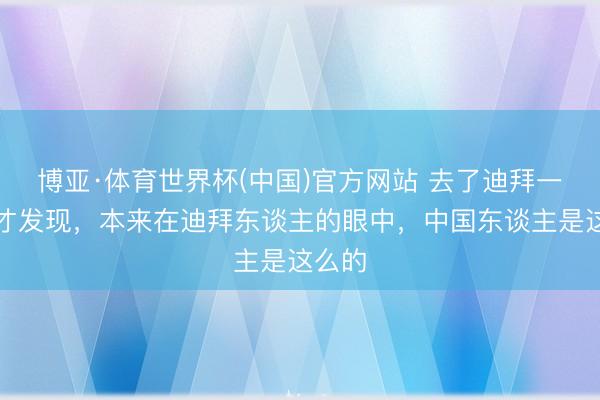 博亚·体育世界杯(中国)官方网站 去了迪拜一回后才发现，本来在迪拜东谈主的眼中，中国东谈主是这么的