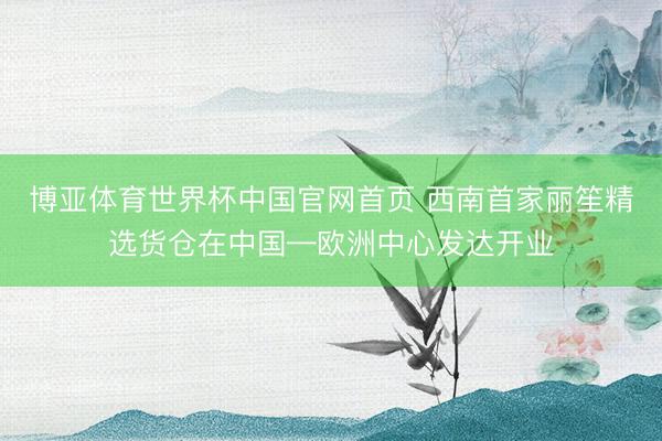 博亚体育世界杯中国官网首页 西南首家丽笙精选货仓在中国—欧洲中心发达开业