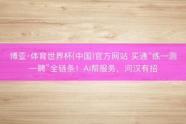 博亚·体育世界杯(中国)官方网站 买通“练—测—聘”全链条！AI帮服务，河汉有招