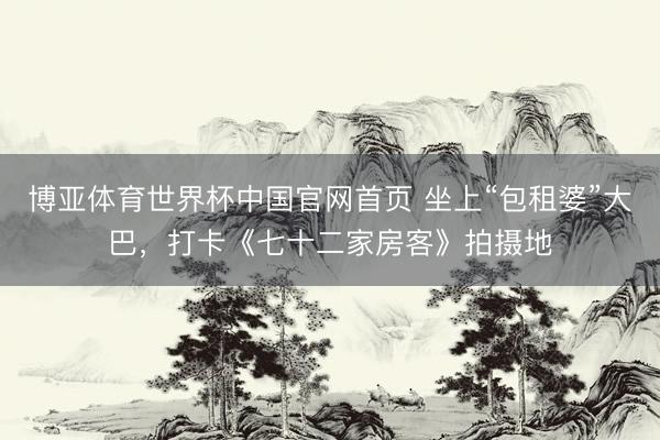 博亚体育世界杯中国官网首页 坐上“包租婆”大巴，打卡《七十二家房客》拍摄地