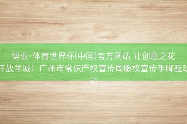 博亚·体育世界杯(中国)官方网站 让创意之花开放羊城！广州市常识产权宣传周版权宣传手脚驱动
