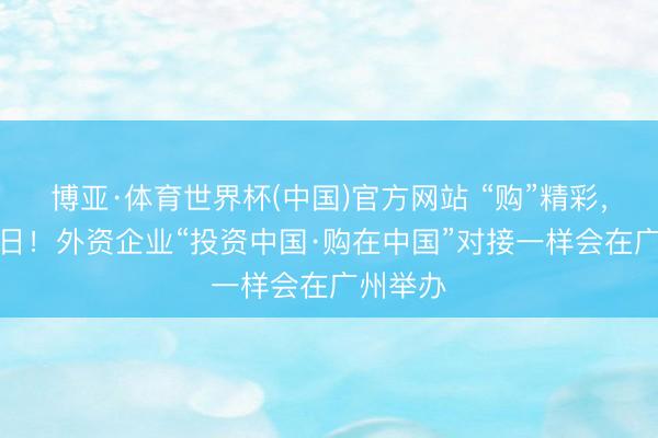 博亚·体育世界杯(中国)官方网站 “购”精彩，“投”改日！外资企业“投资中国·购在中国”对接一样会在广州举办
