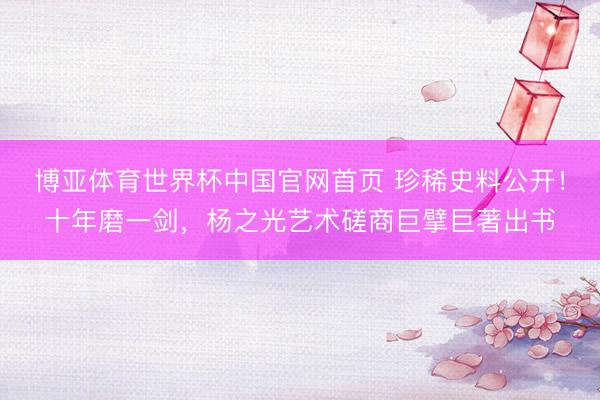 博亚体育世界杯中国官网首页 珍稀史料公开！十年磨一剑，杨之光艺术磋商巨擘巨著出书