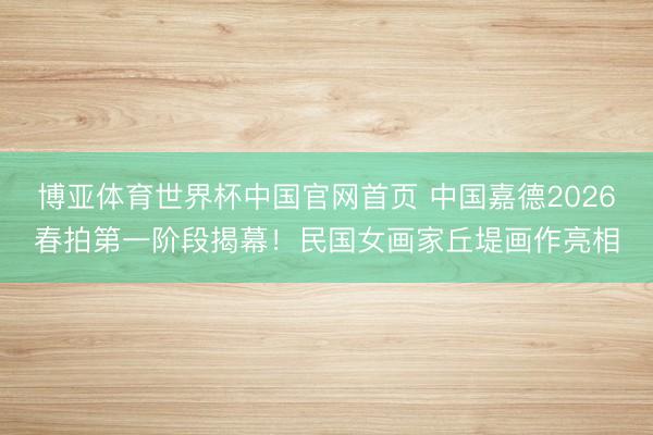 博亚体育世界杯中国官网首页 中国嘉德2026春拍第一阶段揭幕！民国女画家丘堤画作亮相