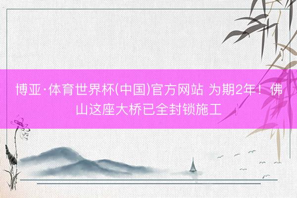 博亚·体育世界杯(中国)官方网站 为期2年！佛山这座大桥已全封锁施工