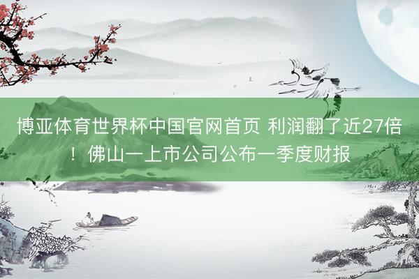 博亚体育世界杯中国官网首页 利润翻了近27倍！佛山一上市公司公布一季度财报
