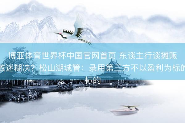 博亚体育世界杯中国官网首页 东谈主行谈摊贩收迷糊决？松山湖城管：录用第三方不以盈利为标的