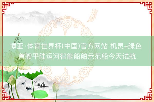 博亚·体育世界杯(中国)官方网站 机灵+绿色 首艘平陆运河智能船舶示范船今天试航