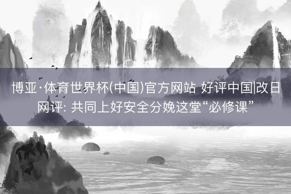 博亚·体育世界杯(中国)官方网站 好评中国|改日网评: 共同上好安全分娩这堂“必修课”