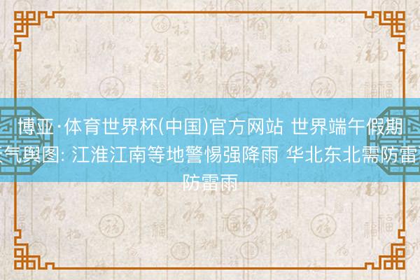 博亚·体育世界杯(中国)官方网站 世界端午假期天气舆图: 江淮江南等地警惕强降雨 华北东北需防雷雨