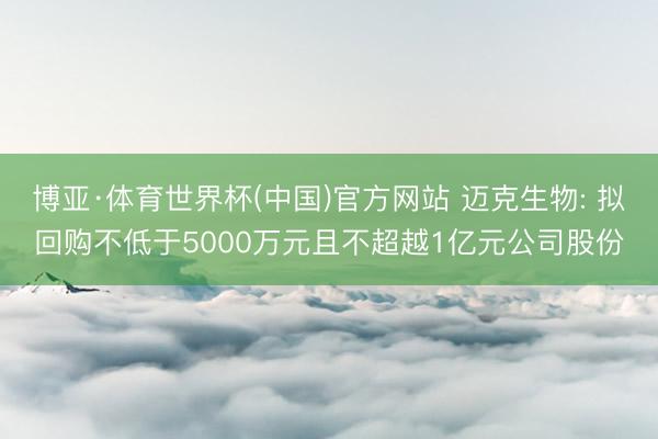 博亚·体育世界杯(中国)官方网站 迈克生物: 拟回购不低于5000万元且不超越1亿元公司股份