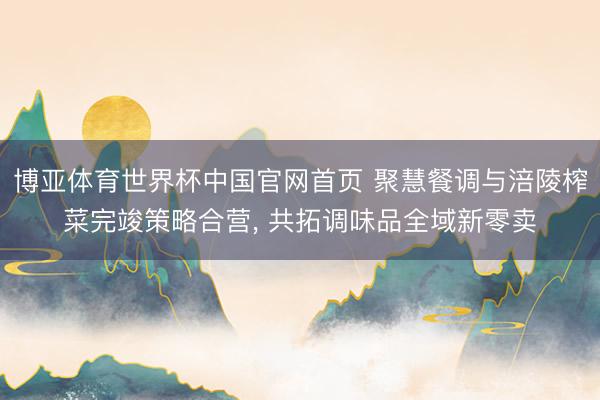 博亚体育世界杯中国官网首页 聚慧餐调与涪陵榨菜完竣策略合营, 共拓调味品全域新零卖