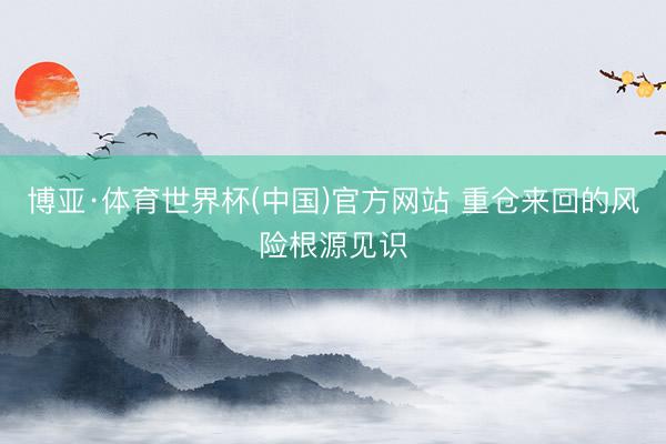 博亚·体育世界杯(中国)官方网站 重仓来回的风险根源见识