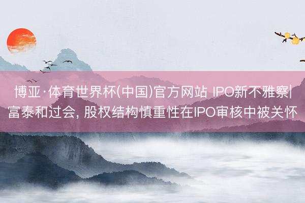 博亚·体育世界杯(中国)官方网站 IPO新不雅察|富泰和过会, 股权结构慎重性在IPO审核中被关怀