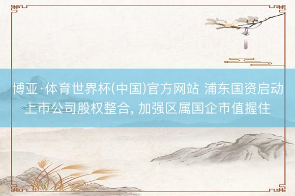 博亚·体育世界杯(中国)官方网站 浦东国资启动上市公司股权整合, 加强区属国企市值握住